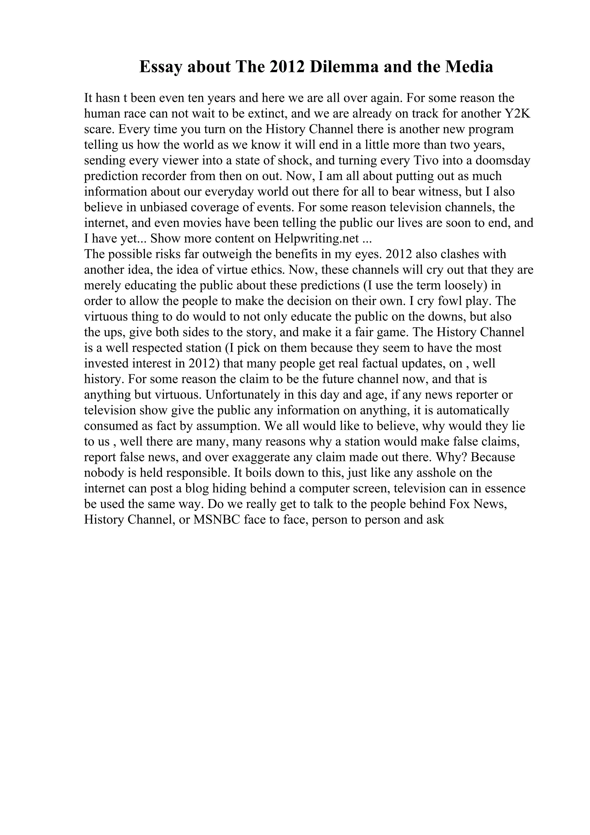 Essay about The 2012 Dilemma and the Media
It hasn t been even ten years and here we are all over again. For some reason the
human race can not wait to be extinct, and we are already on track for another Y2K
scare. Every time you turn on the History Channel there is another new program
telling us how the world as we know it will end in a little more than two years,
sending every viewer into a state of shock, and turning every Tivo into a doomsday
prediction recorder from then on out. Now, I am all about putting out as much
information about our everyday world out there for all to bear witness, but I also
believe in unbiased coverage of events. For some reason television channels, the
internet, and even movies have been telling the public our lives are soon to end, and
I have yet... Show more content on Helpwriting.net ...
The possible risks far outweigh the benefits in my eyes. 2012 also clashes with
another idea, the idea of virtue ethics. Now, these channels will cry out that they are
merely educating the public about these predictions (I use the term loosely) in
order to allow the people to make the decision on their own. I cry fowl play. The
virtuous thing to do would to not only educate the public on the downs, but also
the ups, give both sides to the story, and make it a fair game. The History Channel
is a well respected station (I pick on them because they seem to have the most
invested interest in 2012) that many people get real factual updates, on , well
history. For some reason the claim to be the future channel now, and that is
anything but virtuous. Unfortunately in this day and age, if any news reporter or
television show give the public any information on anything, it is automatically
consumed as fact by assumption. We all would like to believe, why would they lie
to us , well there are many, many reasons why a station would make false claims,
report false news, and over exaggerate any claim made out there. Why? Because
nobody is held responsible. It boils down to this, just like any asshole on the
internet can post a blog hiding behind a computer screen, television can in essence
be used the same way. Do we really get to talk to the people behind Fox News,
History Channel, or MSNBC face to face, person to person and ask
 