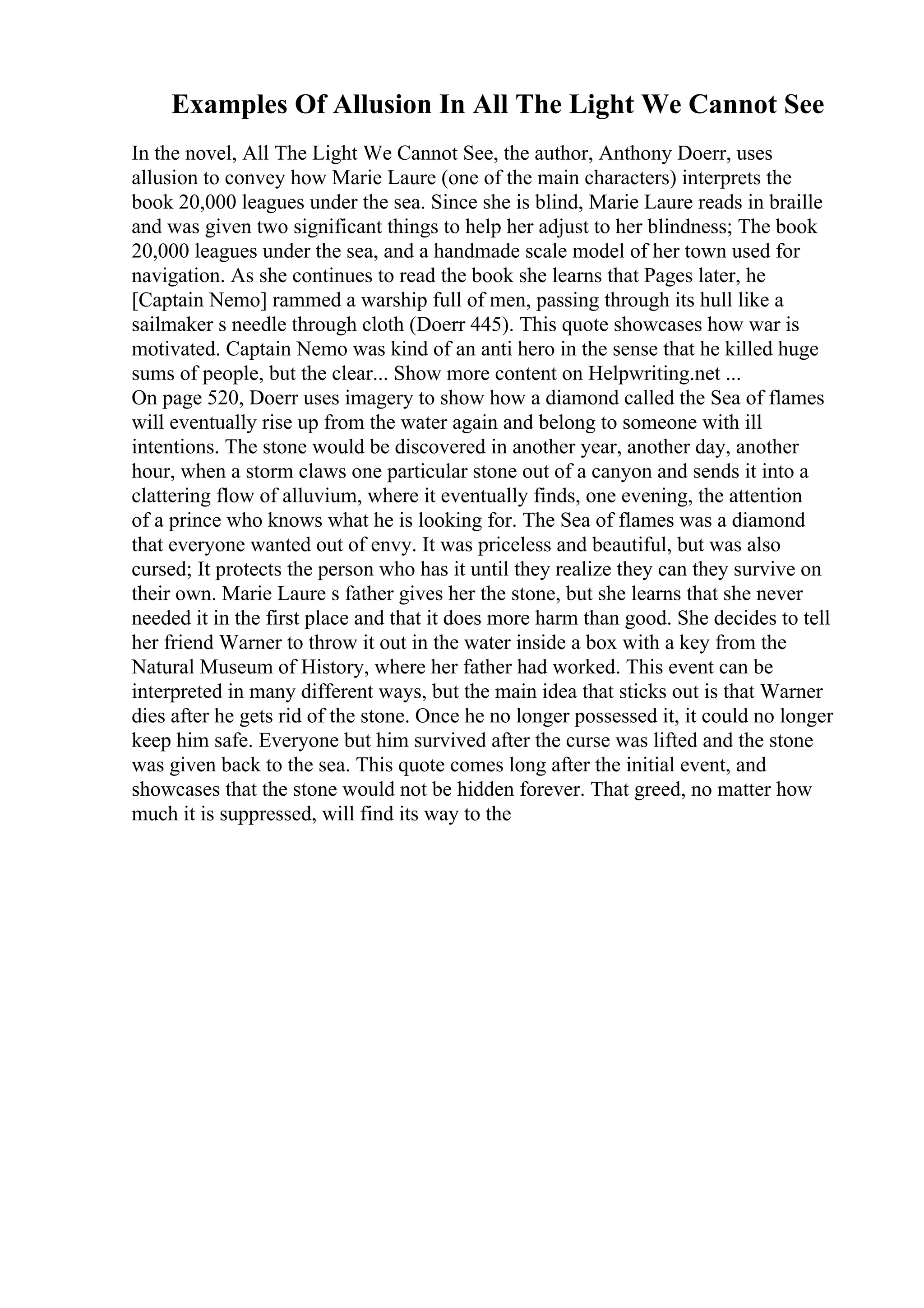 Examples Of Allusion In All The Light We Cannot See
In the novel, All The Light We Cannot See, the author, Anthony Doerr, uses
allusion to convey how Marie Laure (one of the main characters) interprets the
book 20,000 leagues under the sea. Since she is blind, Marie Laure reads in braille
and was given two significant things to help her adjust to her blindness; The book
20,000 leagues under the sea, and a handmade scale model of her town used for
navigation. As she continues to read the book she learns that Pages later, he
[Captain Nemo] rammed a warship full of men, passing through its hull like a
sailmaker s needle through cloth (Doerr 445). This quote showcases how war is
motivated. Captain Nemo was kind of an anti hero in the sense that he killed huge
sums of people, but the clear... Show more content on Helpwriting.net ...
On page 520, Doerr uses imagery to show how a diamond called the Sea of flames
will eventually rise up from the water again and belong to someone with ill
intentions. The stone would be discovered in another year, another day, another
hour, when a storm claws one particular stone out of a canyon and sends it into a
clattering flow of alluvium, where it eventually finds, one evening, the attention
of a prince who knows what he is looking for. The Sea of flames was a diamond
that everyone wanted out of envy. It was priceless and beautiful, but was also
cursed; It protects the person who has it until they realize they can they survive on
their own. Marie Laure s father gives her the stone, but she learns that she never
needed it in the first place and that it does more harm than good. She decides to tell
her friend Warner to throw it out in the water inside a box with a key from the
Natural Museum of History, where her father had worked. This event can be
interpreted in many different ways, but the main idea that sticks out is that Warner
dies after he gets rid of the stone. Once he no longer possessed it, it could no longer
keep him safe. Everyone but him survived after the curse was lifted and the stone
was given back to the sea. This quote comes long after the initial event, and
showcases that the stone would not be hidden forever. That greed, no matter how
much it is suppressed, will find its way to the
 