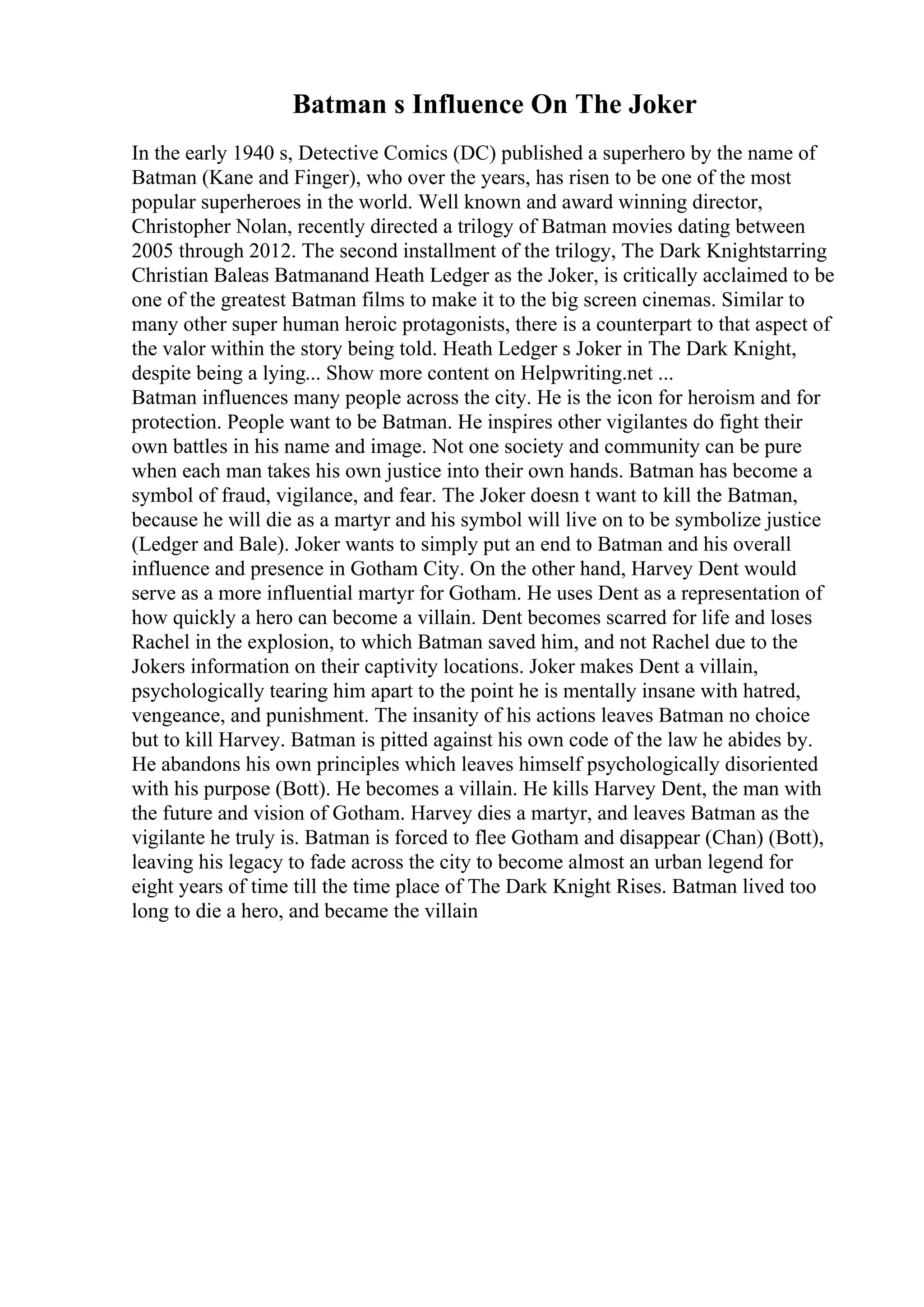 Batman s Influence On The Joker
In the early 1940 s, Detective Comics (DC) published a superhero by the name of
Batman (Kane and Finger), who over the years, has risen to be one of the most
popular superheroes in the world. Well known and award winning director,
Christopher Nolan, recently directed a trilogy of Batman movies dating between
2005 through 2012. The second installment of the trilogy, The Dark Knightstarring
Christian Baleas Batmanand Heath Ledger as the Joker, is critically acclaimed to be
one of the greatest Batman films to make it to the big screen cinemas. Similar to
many other super human heroic protagonists, there is a counterpart to that aspect of
the valor within the story being told. Heath Ledger s Joker in The Dark Knight,
despite being a lying... Show more content on Helpwriting.net ...
Batman influences many people across the city. He is the icon for heroism and for
protection. People want to be Batman. He inspires other vigilantes do fight their
own battles in his name and image. Not one society and community can be pure
when each man takes his own justice into their own hands. Batman has become a
symbol of fraud, vigilance, and fear. The Joker doesn t want to kill the Batman,
because he will die as a martyr and his symbol will live on to be symbolize justice
(Ledger and Bale). Joker wants to simply put an end to Batman and his overall
influence and presence in Gotham City. On the other hand, Harvey Dent would
serve as a more influential martyr for Gotham. He uses Dent as a representation of
how quickly a hero can become a villain. Dent becomes scarred for life and loses
Rachel in the explosion, to which Batman saved him, and not Rachel due to the
Jokers information on their captivity locations. Joker makes Dent a villain,
psychologically tearing him apart to the point he is mentally insane with hatred,
vengeance, and punishment. The insanity of his actions leaves Batman no choice
but to kill Harvey. Batman is pitted against his own code of the law he abides by.
He abandons his own principles which leaves himself psychologically disoriented
with his purpose (Bott). He becomes a villain. He kills Harvey Dent, the man with
the future and vision of Gotham. Harvey dies a martyr, and leaves Batman as the
vigilante he truly is. Batman is forced to flee Gotham and disappear (Chan) (Bott),
leaving his legacy to fade across the city to become almost an urban legend for
eight years of time till the time place of The Dark Knight Rises. Batman lived too
long to die a hero, and became the villain
 