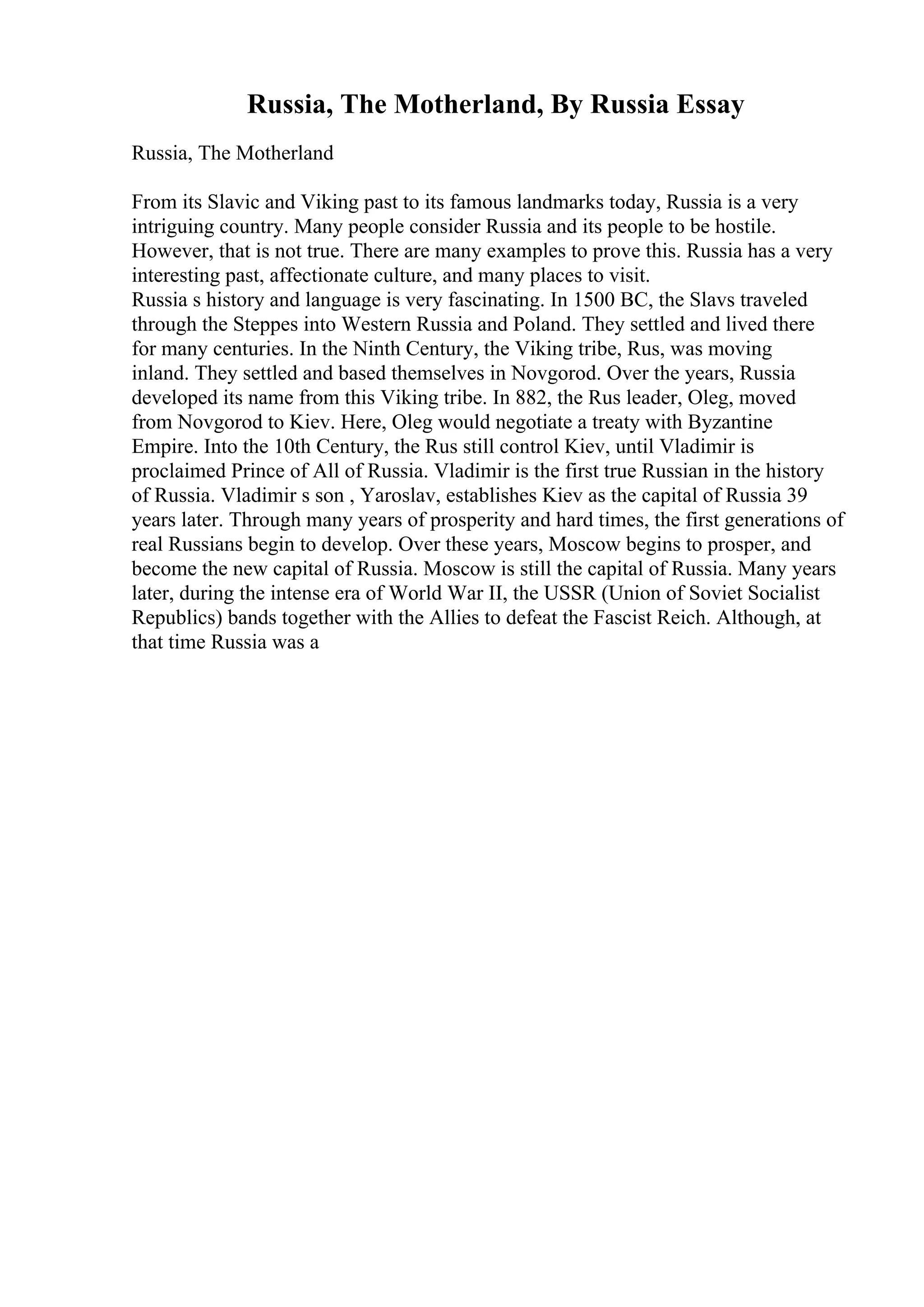Russia, The Motherland, By Russia Essay
Russia, The Motherland
From its Slavic and Viking past to its famous landmarks today, Russia is a very
intriguing country. Many people consider Russia and its people to be hostile.
However, that is not true. There are many examples to prove this. Russia has a very
interesting past, affectionate culture, and many places to visit.
Russia s history and language is very fascinating. In 1500 BC, the Slavs traveled
through the Steppes into Western Russia and Poland. They settled and lived there
for many centuries. In the Ninth Century, the Viking tribe, Rus, was moving
inland. They settled and based themselves in Novgorod. Over the years, Russia
developed its name from this Viking tribe. In 882, the Rus leader, Oleg, moved
from Novgorod to Kiev. Here, Oleg would negotiate a treaty with Byzantine
Empire. Into the 10th Century, the Rus still control Kiev, until Vladimir is
proclaimed Prince of All of Russia. Vladimir is the first true Russian in the history
of Russia. Vladimir s son , Yaroslav, establishes Kiev as the capital of Russia 39
years later. Through many years of prosperity and hard times, the first generations of
real Russians begin to develop. Over these years, Moscow begins to prosper, and
become the new capital of Russia. Moscow is still the capital of Russia. Many years
later, during the intense era of World War II, the USSR (Union of Soviet Socialist
Republics) bands together with the Allies to defeat the Fascist Reich. Although, at
that time Russia was a
 