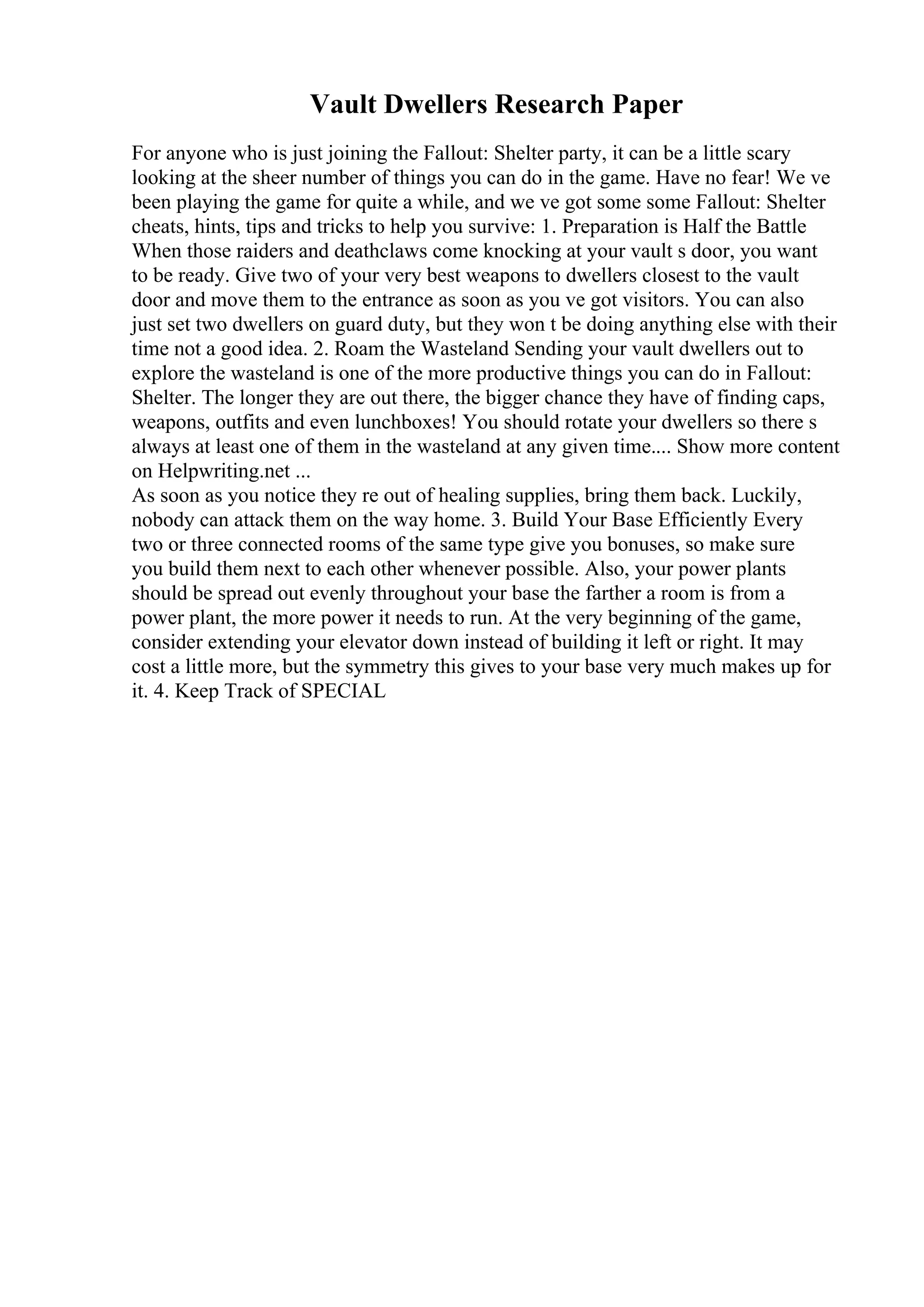 Vault Dwellers Research Paper
For anyone who is just joining the Fallout: Shelter party, it can be a little scary
looking at the sheer number of things you can do in the game. Have no fear! We ve
been playing the game for quite a while, and we ve got some some Fallout: Shelter
cheats, hints, tips and tricks to help you survive: 1. Preparation is Half the Battle
When those raiders and deathclaws come knocking at your vault s door, you want
to be ready. Give two of your very best weapons to dwellers closest to the vault
door and move them to the entrance as soon as you ve got visitors. You can also
just set two dwellers on guard duty, but they won t be doing anything else with their
time not a good idea. 2. Roam the Wasteland Sending your vault dwellers out to
explore the wasteland is one of the more productive things you can do in Fallout:
Shelter. The longer they are out there, the bigger chance they have of finding caps,
weapons, outfits and even lunchboxes! You should rotate your dwellers so there s
always at least one of them in the wasteland at any given time.... Show more content
on Helpwriting.net ...
As soon as you notice they re out of healing supplies, bring them back. Luckily,
nobody can attack them on the way home. 3. Build Your Base Efficiently Every
two or three connected rooms of the same type give you bonuses, so make sure
you build them next to each other whenever possible. Also, your power plants
should be spread out evenly throughout your base the farther a room is from a
power plant, the more power it needs to run. At the very beginning of the game,
consider extending your elevator down instead of building it left or right. It may
cost a little more, but the symmetry this gives to your base very much makes up for
it. 4. Keep Track of SPECIAL
 