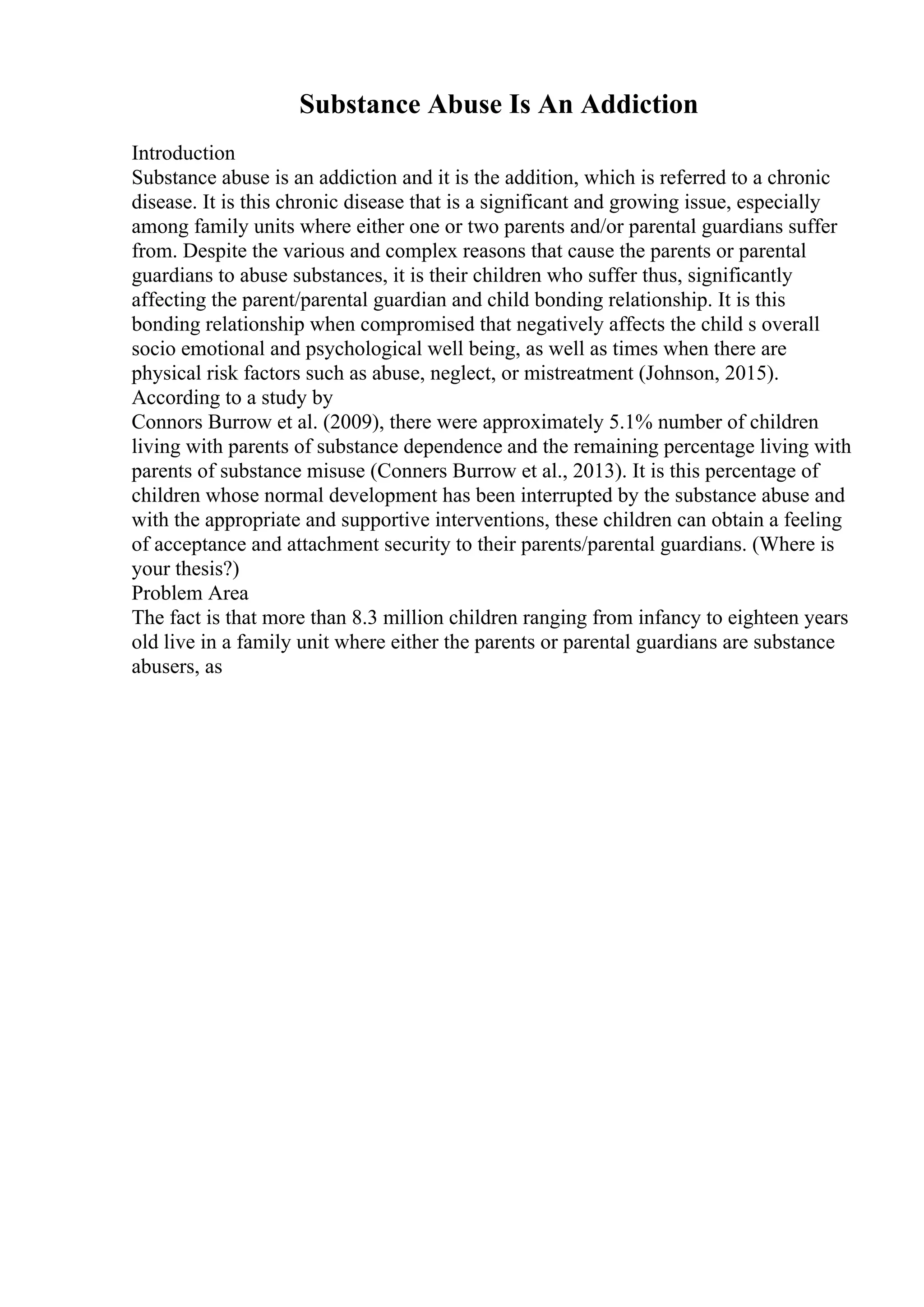 Substance Abuse Is An Addiction
Introduction
Substance abuse is an addiction and it is the addition, which is referred to a chronic
disease. It is this chronic disease that is a significant and growing issue, especially
among family units where either one or two parents and/or parental guardians suffer
from. Despite the various and complex reasons that cause the parents or parental
guardians to abuse substances, it is their children who suffer thus, significantly
affecting the parent/parental guardian and child bonding relationship. It is this
bonding relationship when compromised that negatively affects the child s overall
socio emotional and psychological well being, as well as times when there are
physical risk factors such as abuse, neglect, or mistreatment (Johnson, 2015).
According to a study by
Connors Burrow et al. (2009), there were approximately 5.1% number of children
living with parents of substance dependence and the remaining percentage living with
parents of substance misuse (Conners Burrow et al., 2013). It is this percentage of
children whose normal development has been interrupted by the substance abuse and
with the appropriate and supportive interventions, these children can obtain a feeling
of acceptance and attachment security to their parents/parental guardians. (Where is
your thesis?)
Problem Area
The fact is that more than 8.3 million children ranging from infancy to eighteen years
old live in a family unit where either the parents or parental guardians are substance
abusers, as
 
