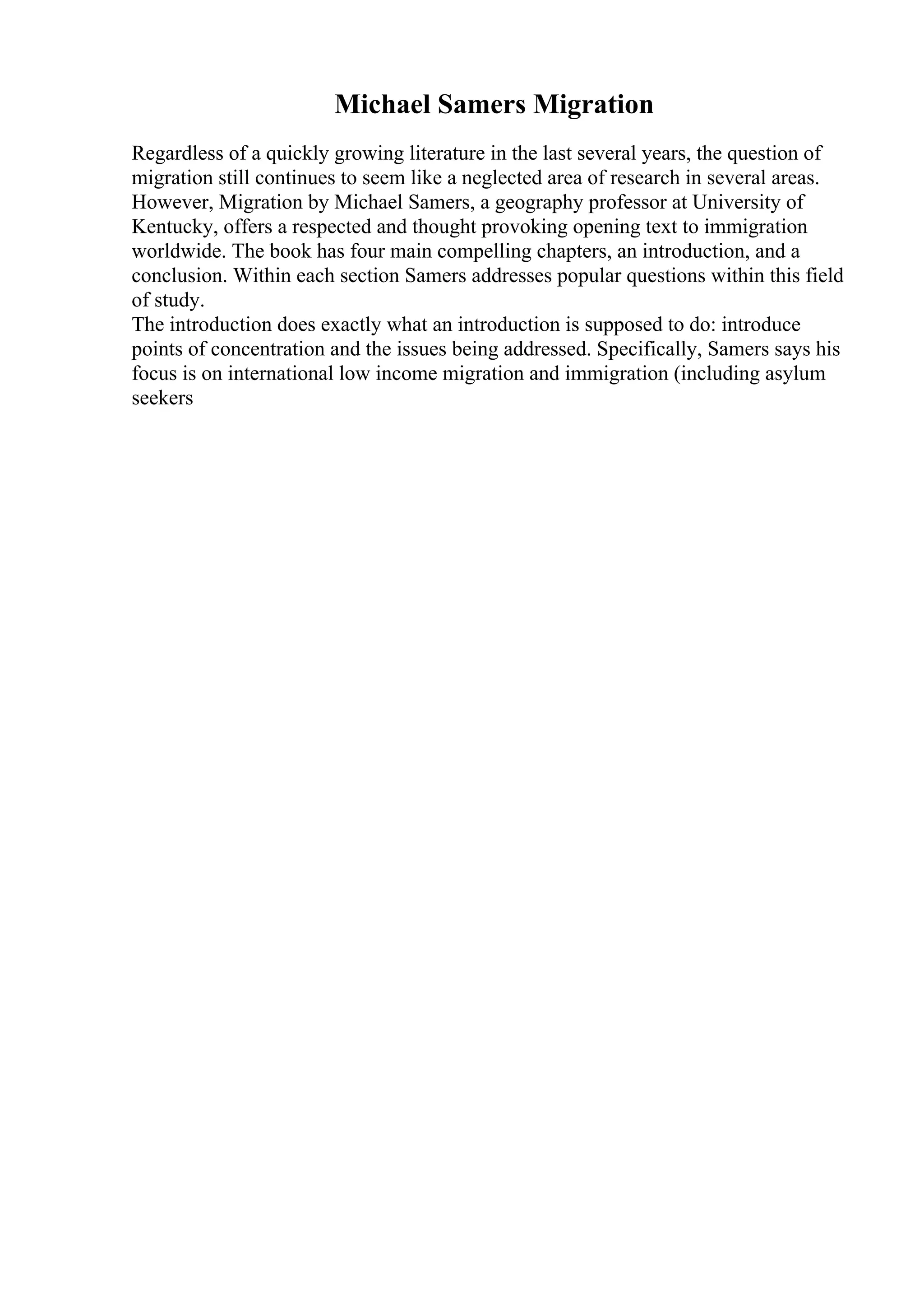 Michael Samers Migration
Regardless of a quickly growing literature in the last several years, the question of
migration still continues to seem like a neglected area of research in several areas.
However, Migration by Michael Samers, a geography professor at University of
Kentucky, offers a respected and thought provoking opening text to immigration
worldwide. The book has four main compelling chapters, an introduction, and a
conclusion. Within each section Samers addresses popular questions within this field
of study.
The introduction does exactly what an introduction is supposed to do: introduce
points of concentration and the issues being addressed. Specifically, Samers says his
focus is on international low income migration and immigration (including asylum
seekers
 
