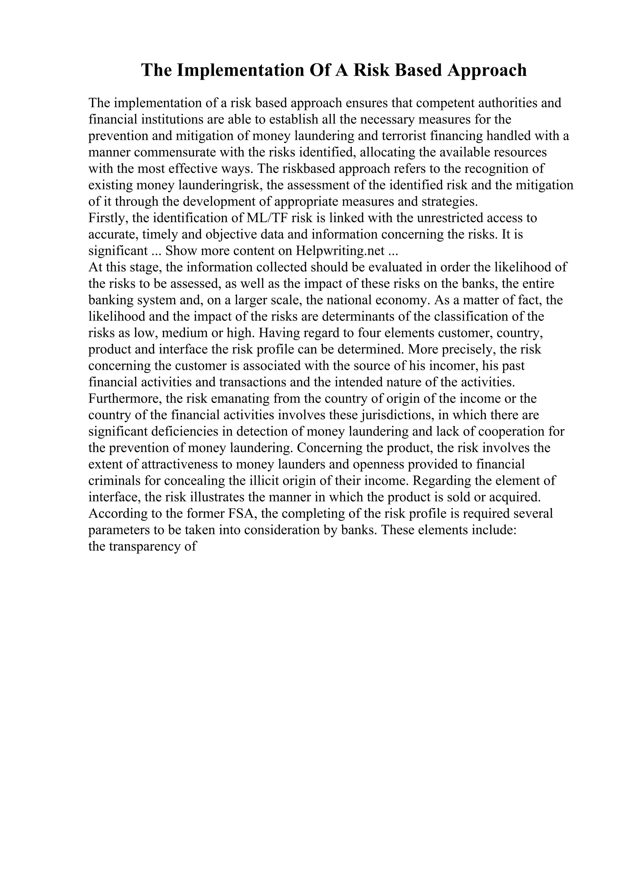 The Implementation Of A Risk Based Approach
The implementation of a risk based approach ensures that competent authorities and
financial institutions are able to establish all the necessary measures for the
prevention and mitigation of money laundering and terrorist financing handled with a
manner commensurate with the risks identified, allocating the available resources
with the most effective ways. The riskbased approach refers to the recognition of
existing money launderingrisk, the assessment of the identified risk and the mitigation
of it through the development of appropriate measures and strategies.
Firstly, the identification of ML/TF risk is linked with the unrestricted access to
accurate, timely and objective data and information concerning the risks. It is
significant ... Show more content on Helpwriting.net ...
At this stage, the information collected should be evaluated in order the likelihood of
the risks to be assessed, as well as the impact of these risks on the banks, the entire
banking system and, on a larger scale, the national economy. As a matter of fact, the
likelihood and the impact of the risks are determinants of the classification of the
risks as low, medium or high. Having regard to four elements customer, country,
product and interface the risk profile can be determined. More precisely, the risk
concerning the customer is associated with the source of his incomer, his past
financial activities and transactions and the intended nature of the activities.
Furthermore, the risk emanating from the country of origin of the income or the
country of the financial activities involves these jurisdictions, in which there are
significant deficiencies in detection of money laundering and lack of cooperation for
the prevention of money laundering. Concerning the product, the risk involves the
extent of attractiveness to money launders and openness provided to financial
criminals for concealing the illicit origin of their income. Regarding the element of
interface, the risk illustrates the manner in which the product is sold or acquired.
According to the former FSA, the completing of the risk profile is required several
parameters to be taken into consideration by banks. These elements include:
the transparency of
 