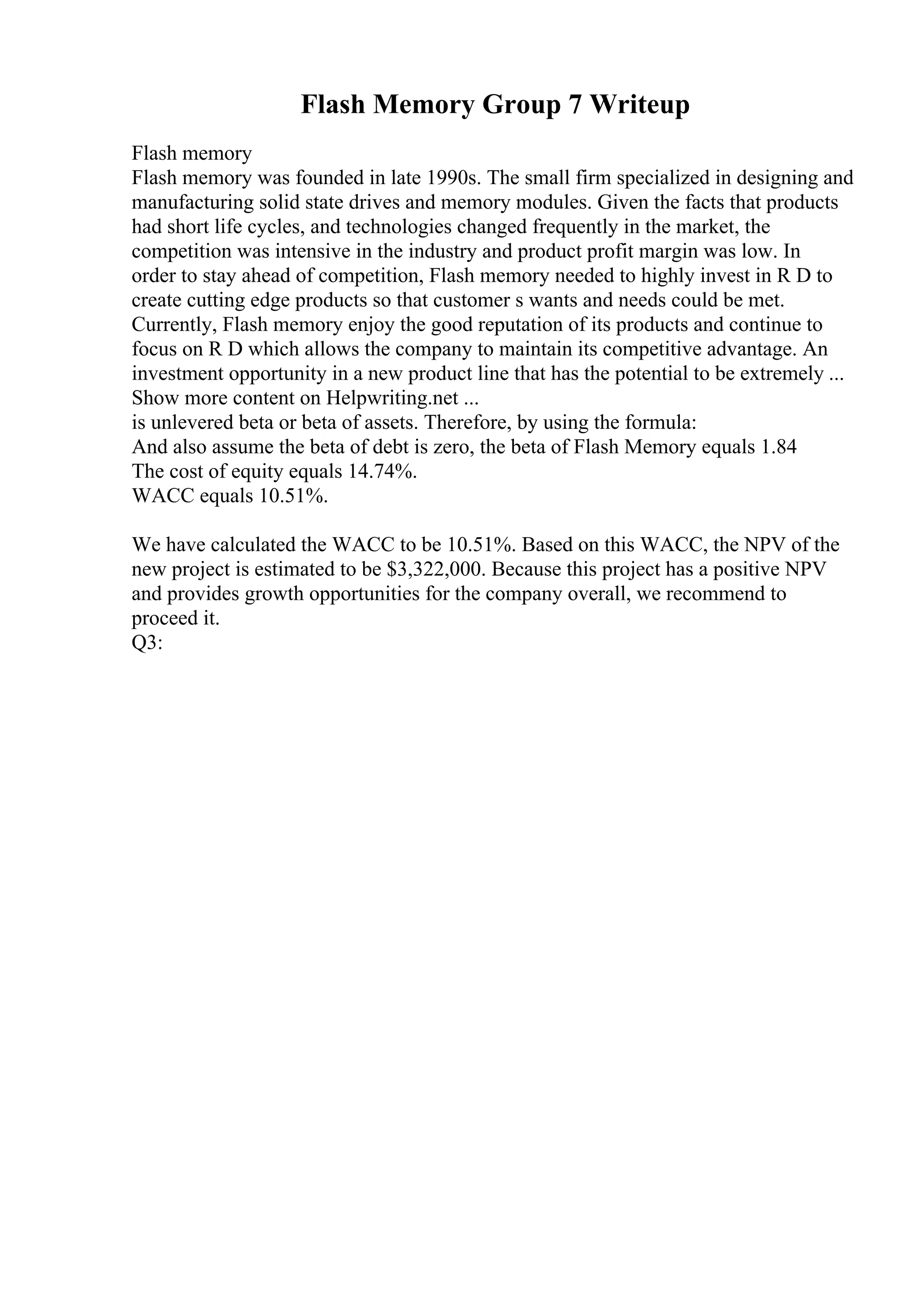 Flash Memory Group 7 Writeup
Flash memory
Flash memory was founded in late 1990s. The small firm specialized in designing and
manufacturing solid state drives and memory modules. Given the facts that products
had short life cycles, and technologies changed frequently in the market, the
competition was intensive in the industry and product profit margin was low. In
order to stay ahead of competition, Flash memory needed to highly invest in R D to
create cutting edge products so that customer s wants and needs could be met.
Currently, Flash memory enjoy the good reputation of its products and continue to
focus on R D which allows the company to maintain its competitive advantage. An
investment opportunity in a new product line that has the potential to be extremely ...
Show more content on Helpwriting.net ...
is unlevered beta or beta of assets. Therefore, by using the formula:
And also assume the beta of debt is zero, the beta of Flash Memory equals 1.84
The cost of equity equals 14.74%.
WACC equals 10.51%.
We have calculated the WACC to be 10.51%. Based on this WACC, the NPV of the
new project is estimated to be $3,322,000. Because this project has a positive NPV
and provides growth opportunities for the company overall, we recommend to
proceed it.
Q3:
 