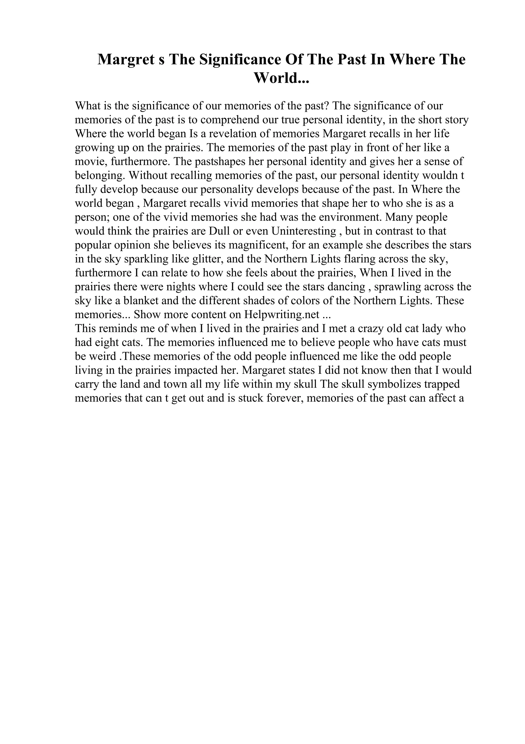 Margret s The Significance Of The Past In Where The
World...
What is the significance of our memories of the past? The significance of our
memories of the past is to comprehend our true personal identity, in the short story
Where the world began Is a revelation of memories Margaret recalls in her life
growing up on the prairies. The memories of the past play in front of her like a
movie, furthermore. The pastshapes her personal identity and gives her a sense of
belonging. Without recalling memories of the past, our personal identity wouldn t
fully develop because our personality develops because of the past. In Where the
world began , Margaret recalls vivid memories that shape her to who she is as a
person; one of the vivid memories she had was the environment. Many people
would think the prairies are Dull or even Uninteresting , but in contrast to that
popular opinion she believes its magnificent, for an example she describes the stars
in the sky sparkling like glitter, and the Northern Lights flaring across the sky,
furthermore I can relate to how she feels about the prairies, When I lived in the
prairies there were nights where I could see the stars dancing , sprawling across the
sky like a blanket and the different shades of colors of the Northern Lights. These
memories... Show more content on Helpwriting.net ...
This reminds me of when I lived in the prairies and I met a crazy old cat lady who
had eight cats. The memories influenced me to believe people who have cats must
be weird .These memories of the odd people influenced me like the odd people
living in the prairies impacted her. Margaret states I did not know then that I would
carry the land and town all my life within my skull The skull symbolizes trapped
memories that can t get out and is stuck forever, memories of the past can affect a
 