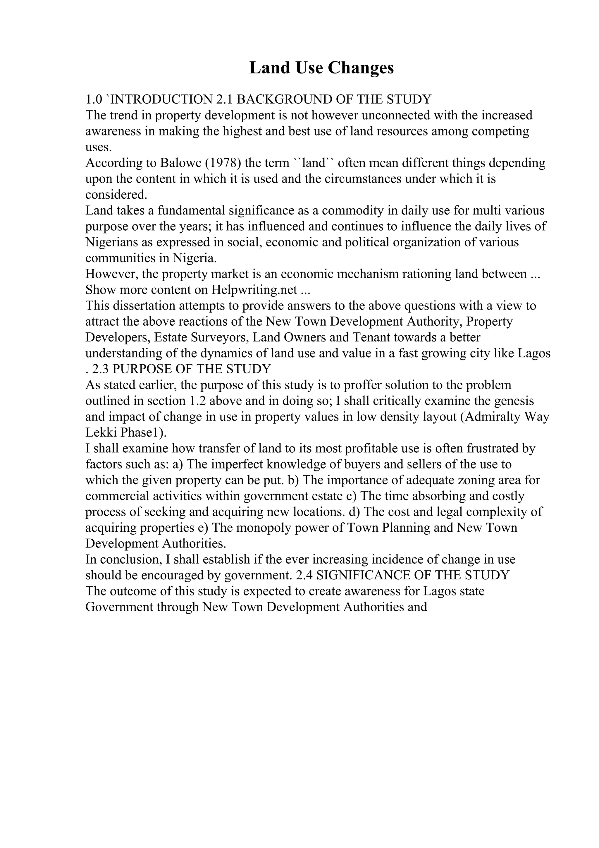 Land Use Changes
1.0 `INTRODUCTION 2.1 BACKGROUND OF THE STUDY
The trend in property development is not however unconnected with the increased
awareness in making the highest and best use of land resources among competing
uses.
According to Balowe (1978) the term ``land`` often mean different things depending
upon the content in which it is used and the circumstances under which it is
considered.
Land takes a fundamental significance as a commodity in daily use for multi various
purpose over the years; it has influenced and continues to influence the daily lives of
Nigerians as expressed in social, economic and political organization of various
communities in Nigeria.
However, the property market is an economic mechanism rationing land between ...
Show more content on Helpwriting.net ...
This dissertation attempts to provide answers to the above questions with a view to
attract the above reactions of the New Town Development Authority, Property
Developers, Estate Surveyors, Land Owners and Tenant towards a better
understanding of the dynamics of land use and value in a fast growing city like Lagos
. 2.3 PURPOSE OF THE STUDY
As stated earlier, the purpose of this study is to proffer solution to the problem
outlined in section 1.2 above and in doing so; I shall critically examine the genesis
and impact of change in use in property values in low density layout (Admiralty Way
Lekki Phase1).
I shall examine how transfer of land to its most profitable use is often frustrated by
factors such as: a) The imperfect knowledge of buyers and sellers of the use to
which the given property can be put. b) The importance of adequate zoning area for
commercial activities within government estate c) The time absorbing and costly
process of seeking and acquiring new locations. d) The cost and legal complexity of
acquiring properties e) The monopoly power of Town Planning and New Town
Development Authorities.
In conclusion, I shall establish if the ever increasing incidence of change in use
should be encouraged by government. 2.4 SIGNIFICANCE OF THE STUDY
The outcome of this study is expected to create awareness for Lagos state
Government through New Town Development Authorities and
 
