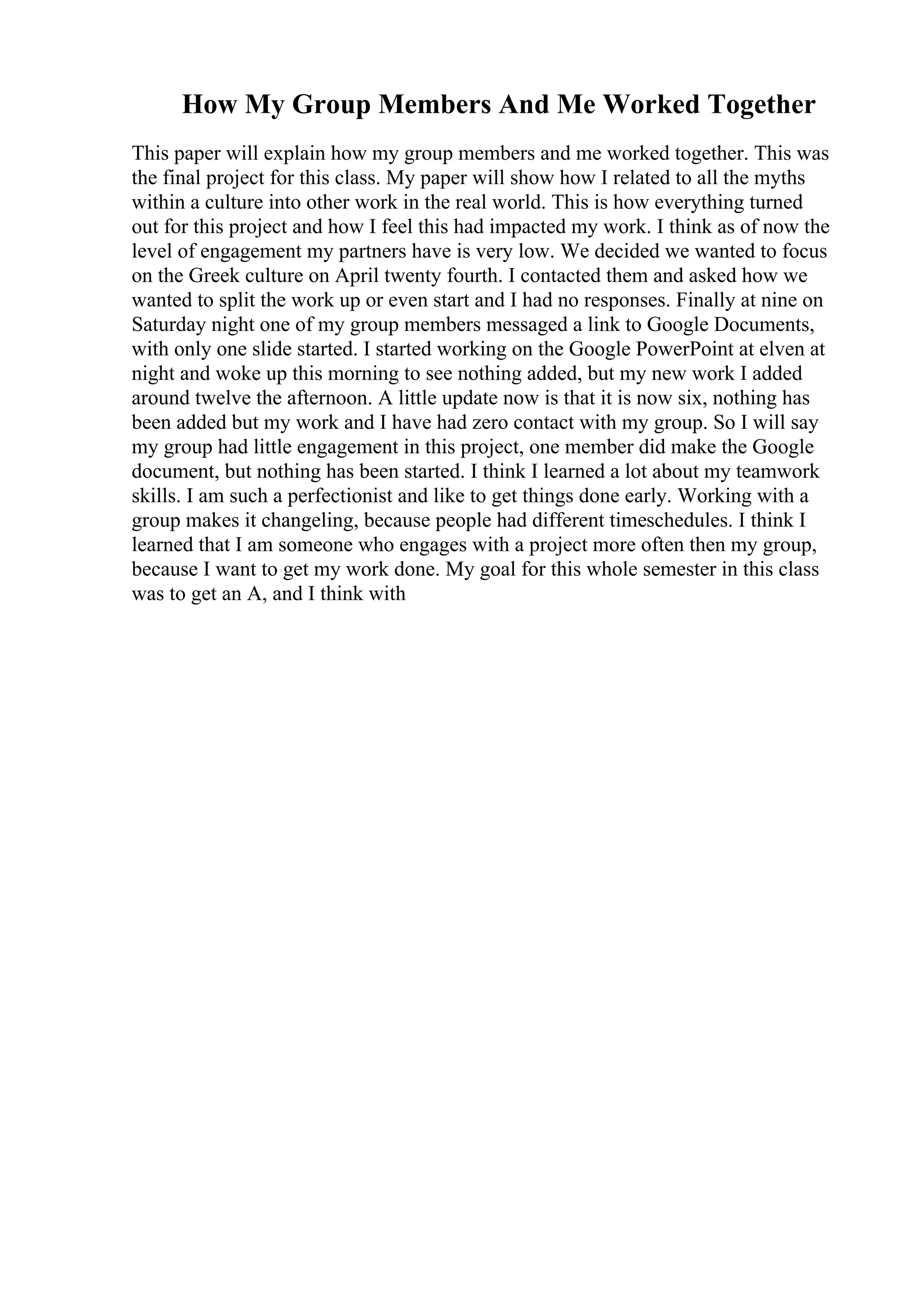 How My Group Members And Me Worked Together
This paper will explain how my group members and me worked together. This was
the final project for this class. My paper will show how I related to all the myths
within a culture into other work in the real world. This is how everything turned
out for this project and how I feel this had impacted my work. I think as of now the
level of engagement my partners have is very low. We decided we wanted to focus
on the Greek culture on April twenty fourth. I contacted them and asked how we
wanted to split the work up or even start and I had no responses. Finally at nine on
Saturday night one of my group members messaged a link to Google Documents,
with only one slide started. I started working on the Google PowerPoint at elven at
night and woke up this morning to see nothing added, but my new work I added
around twelve the afternoon. A little update now is that it is now six, nothing has
been added but my work and I have had zero contact with my group. So I will say
my group had little engagement in this project, one member did make the Google
document, but nothing has been started. I think I learned a lot about my teamwork
skills. I am such a perfectionist and like to get things done early. Working with a
group makes it changeling, because people had different timeschedules. I think I
learned that I am someone who engages with a project more often then my group,
because I want to get my work done. My goal for this whole semester in this class
was to get an A, and I think with
 