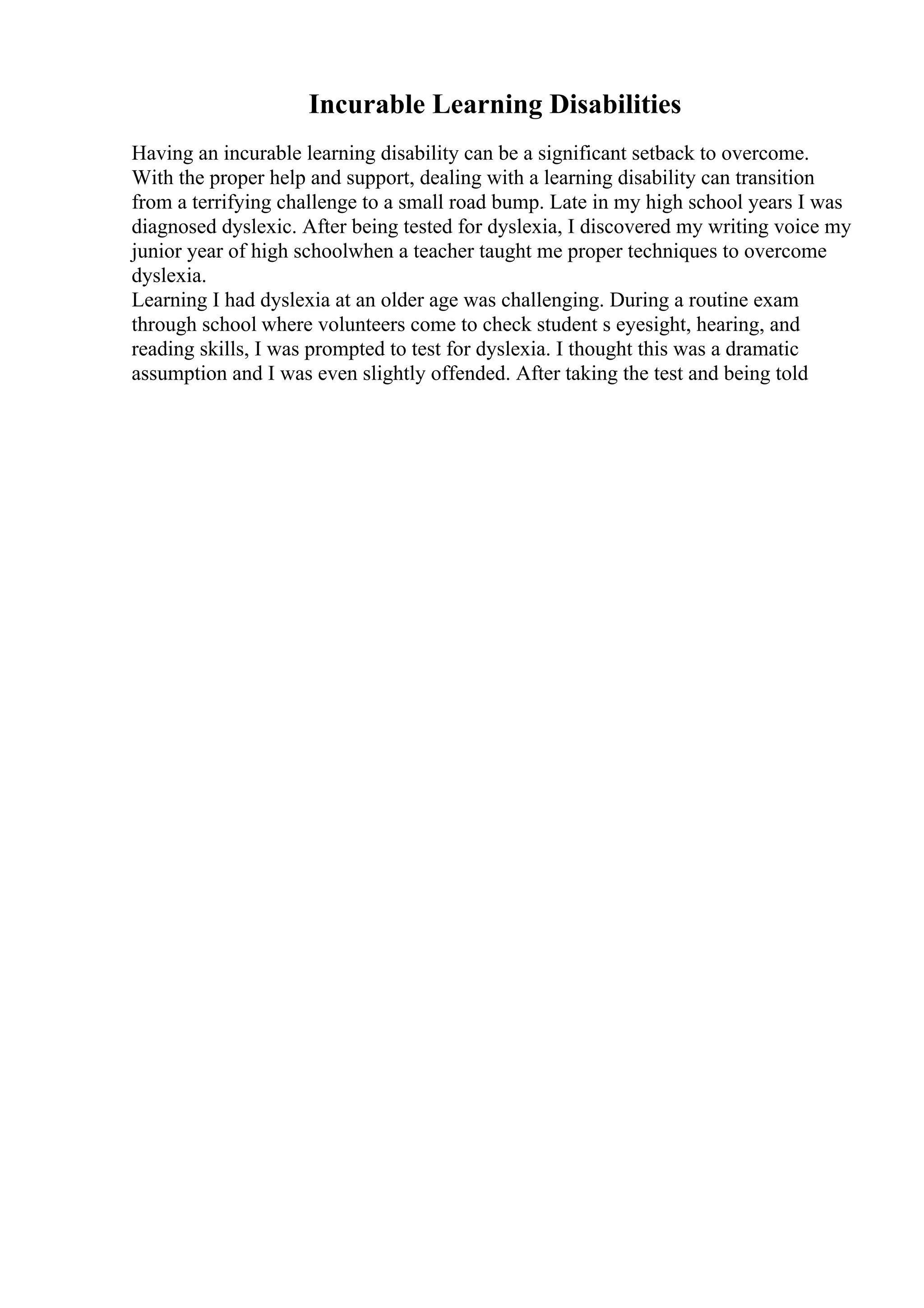 Incurable Learning Disabilities
Having an incurable learning disability can be a significant setback to overcome.
With the proper help and support, dealing with a learning disability can transition
from a terrifying challenge to a small road bump. Late in my high school years I was
diagnosed dyslexic. After being tested for dyslexia, I discovered my writing voice my
junior year of high schoolwhen a teacher taught me proper techniques to overcome
dyslexia.
Learning I had dyslexia at an older age was challenging. During a routine exam
through school where volunteers come to check student s eyesight, hearing, and
reading skills, I was prompted to test for dyslexia. I thought this was a dramatic
assumption and I was even slightly offended. After taking the test and being told
 