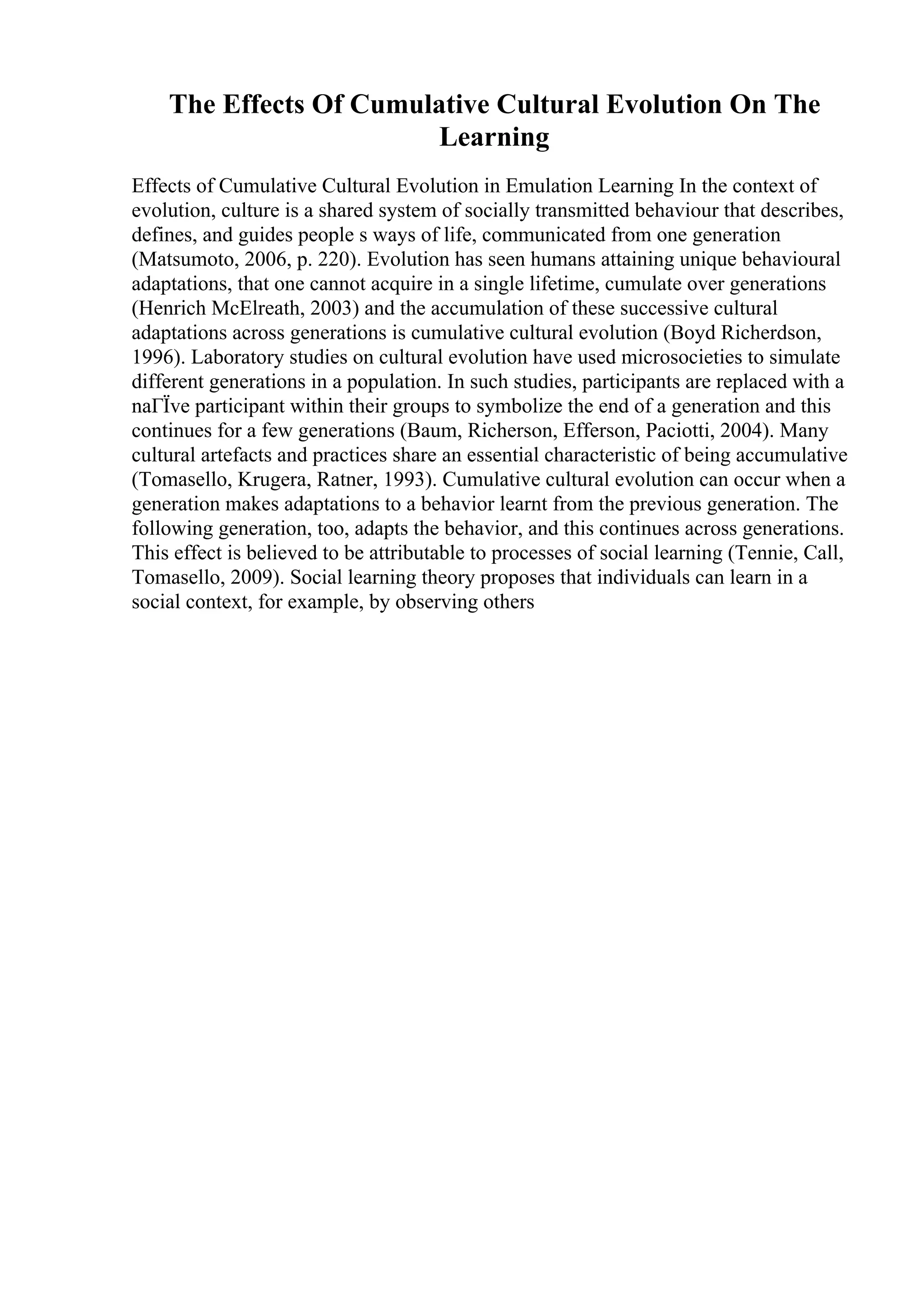 The Effects Of Cumulative Cultural Evolution On The
Learning
Effects of Cumulative Cultural Evolution in Emulation Learning In the context of
evolution, culture is a shared system of socially transmitted behaviour that describes,
defines, and guides people s ways of life, communicated from one generation
(Matsumoto, 2006, p. 220). Evolution has seen humans attaining unique behavioural
adaptations, that one cannot acquire in a single lifetime, cumulate over generations
(Henrich McElreath, 2003) and the accumulation of these successive cultural
adaptations across generations is cumulative cultural evolution (Boyd Richerdson,
1996). Laboratory studies on cultural evolution have used microsocieties to simulate
different generations in a population. In such studies, participants are replaced with a
naГЇve participant within their groups to symbolize the end of a generation and this
continues for a few generations (Baum, Richerson, Efferson, Paciotti, 2004). Many
cultural artefacts and practices share an essential characteristic of being accumulative
(Tomasello, Krugera, Ratner, 1993). Cumulative cultural evolution can occur when a
generation makes adaptations to a behavior learnt from the previous generation. The
following generation, too, adapts the behavior, and this continues across generations.
This effect is believed to be attributable to processes of social learning (Tennie, Call,
Tomasello, 2009). Social learning theory proposes that individuals can learn in a
social context, for example, by observing others
 