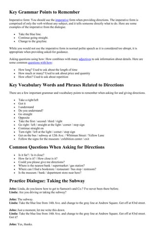 Key Grammar Points to Remember
Imperative form: You should use the imperative form when providing directions. The imperative form is
comprised of only the verb without any subject, and it tells someone directly what to do. Here are some
examples of the imperative from the dialogue.
 Take the blue line.
 Continue going straight.
 Change to the grayline.
While you would not use the imperative form in normal polite speech as it is considered too abrupt, it is
appropriate when providing asked-for guidance.
Asking questions using how: How combines with many adjectives to ask information about details. Here are
some common questions with how:
 How long? Used to ask about the length of time
 How much or many? Used to ask about price and quantity
 How often? Used to ask about repetition
Key Vocabulary Words and Phrases Related to Directions
There are a few important grammar and vocabulary points to remember when asking for and giving directions.
 Take a right/left
 Got it
 I understand
 Do you understand?
 Go straight
 Opposite
 Take the first / second / third / right
 Go right / left / straight at the light / corner / stop sign
 Continue straight on
 Turn right / left at the light / corner / stop sign
 Get on the bus / subway at 12th Ave. / Whitman Street / Yellow Lane
 Follow the signs for the museum / exhibition center / exit
Common Questions When Asking for Directions
 Is it far? / Is it close?
 How far is it? / How close is it?
 Could you please give me directions?
 Where is the nearest bank / supermarket / gas station?
 Where can I find a bookstore / restaurant / bus stop / restroom?
 Is the museum / bank / department store near here?
Practice Dialogue: Taking the Subway
John: Linda, do you know how to get to Samson's and Co.? I've never been there before.
Linda: Are you driving or taking the subway?
John: The subway.
Linda: Take the blue line from 14th Ave. and change to the gray line at Andrew Square. Get off at 83rd street.
John: Just a moment, let me write this down.
Linda: Take the blue line from 14th Ave. and change to the gray line at Andrew Square. Get off at 83rd street.
Got it?
John: Yes, thanks.
 