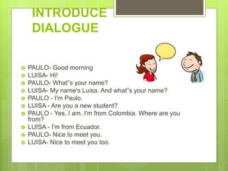 INTRODUCE
DIALOGUE
 PAULO- Good morning
 LUISA- Hi!
 PAULO- What‟s your name?
 LUISA- My name's Luisa. And what‟s your name?
 PAULO - I'm Paulo.
 LUISA - Are you a new student?
 PAULO - Yes, I am. I'm from Colombia. Where are you
from?
 LUISA - I'm from Ecuador.
 PAULO- Nice to meet you.
 LUISA- Nice to meet you too.
 