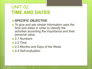 UNIT 02
TIME AND DATES
 SPECIFIC OBJECTIVE
 To give and ask simple information uses the
time and dates in order to classify the
activities according the importance and their
personal value.
 2.1 Numbers
 2.2 Time
 2.3 Months and Days of the Week
 2.4 Self-evaluation
 