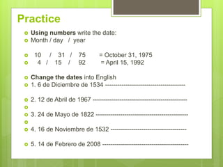 Practice
 Using numbers write the date:
 Month / day / year
 10 / 31 / 75 = October 31, 1975
 4 / 15 / 92 = April 15, 1992
 Change the dates into English
 1. 6 de Diciembre de 1534 ---------------------------------------
 2. 12 de Abril de 1967 ----------------------------------------------

 3. 24 de Mayo de 1822 ---------------------------------------------

 4. 16 de Noviembre de 1532 -------------------------------------
 5. 14 de Febrero de 2008 ------------------------------------------
 
