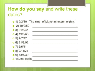 How do you say and write these
dates?
 1) 9/3/80 The ninth of March nineteen eighty.
 2) 10/2/50 ____________________________
 3) 31/5/41 ____________________________
 4) 19/8/63 ____________________________
 5) 7/7/77 ____________________________
 6) 21/9/92 ____________________________
 7) 3/6/11 ____________________________
 8) 2/11/25 ____________________________
 9) 13/1/30 ____________________________
 10) 30/10/08 ____________________________
 