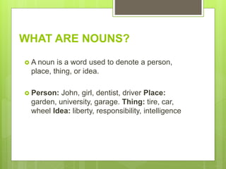 WHAT ARE NOUNS?
 A noun is a word used to denote a person,
place, thing, or idea.
 Person: John, girl, dentist, driver Place:
garden, university, garage. Thing: tire, car,
wheel Idea: liberty, responsibility, intelligence
 