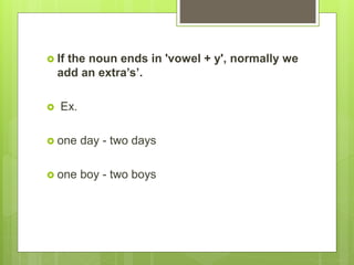  If the noun ends in 'vowel + y', normally we
add an extra’s’.
 Ex.
 one day - two days
 one boy - two boys
 