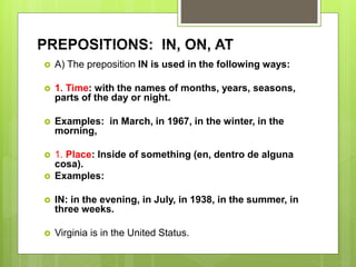 PREPOSITIONS: IN, ON, AT
 A) The preposition IN is used in the following ways:
 1. Time: with the names of months, years, seasons,
parts of the day or night.
 Examples: in March, in 1967, in the winter, in the
morning,
 1. Place: Inside of something (en, dentro de alguna
cosa).
 Examples:
 IN: in the evening, in July, in 1938, in the summer, in
three weeks.
 Virginia is in the United Status.
 
