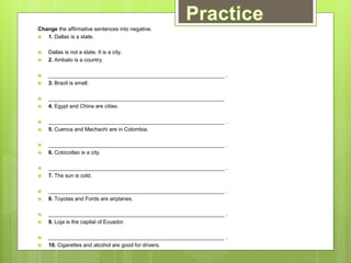 Change the affirmative sentences into negative.
 1. Dallas is a state.
 Dallas is not a state. It is a city.
 2. Ambato is a country.
 ___________________________________________________________ .
 3. Brazil is small.
 ___________________________________________________________
 4. Egypt and China are cities.
 ___________________________________________________________ .
 5. Cuenca and Machachi are in Colombia.
 ___________________________________________________________ .
 6. Cotocollao is a city.
 ___________________________________________________________ .
 7. The sun is cold.
 ___________________________________________________________ .
 8. Toyotas and Fords are airplanes.
 ___________________________________________________________ .
 9. Loja is the capital of Ecuador.
 ___________________________________________________________ .
 10. Cigarettes and alcohol are good for drivers.
 