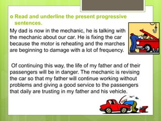  Read and underline the present progressive
sentences.
My dad is now in the mechanic, he is talking with
the mechanic about our car. He is fixing the car
because the motor is reheating and the marches
are beginning to damage with a lot of frequency.
Of continuing this way, the life of my father and of their
passengers will be in danger. The mechanic is revising
the car so that my father will continue working without
problems and giving a good service to the passengers
that daily are trusting in my father and his vehicle.
 