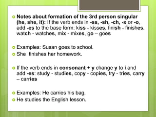 Notes about formation of the 3rd person singular
(he, she, it): If the verb ends in -ss, -sh, -ch, -x or -o,
add -es to the base form: kiss - kisses, finish - finishes,
watch - watches, mix - mixes, go – goes
 Examples: Susan goes to school.
 She finishes her homework.
 If the verb ends in consonant + y change y to i and
add -es: study - studies, copy - copies, try - tries, carry
– carries
 Examples: He carries his bag.
 He studies the English lesson.
 