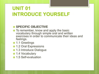 UNIT 01
INTRODUCE YOURSELF
 SPECIFIC OBJECTIVE
 To remember, know and apply the basic
vocabulary through simple oral and written
exercises in order to communicate their ideas and
feelings.
 1.1 Greetings
 1.2 Oral Expressions
 1.3 Introduce Dialogue
 1.4 Vocabulary
 1.5 Self-evaluation
 
