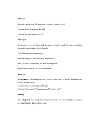Antonym 
An antonym is a word that means the opposite of another word. 
Example: hot is an antonym for cold 
Example: on is an antonym for off 
Homonym 
A homonym is a word that sounds the same as another word but means something else and is sometimes spelled differently. 
Examples of common homonyms: 
•their (belonging to them) and there (in that place) 
•hear (to listen to something) and here (in this place) 
•to (toward), too (also), and two (the number 2) 
Anagram 
An anagram is a word or phrase that contains all the letters of another word orphrase but in a different order. 
Example: “post” is an anagram of “stop” 
Example: “astronomers” is an anagram of “no more stars” 
Analogy 
An analogy links two things that are related in some way. For example, an apple is like a ball because they are both round.  