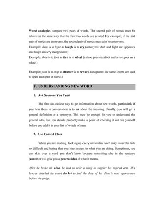 Word analogies compare two pairs of words. The second pair of words must be related in the same way that the first two words are related. For example, if the first pair of words are antonyms, the second pair of words must also be antonyms. 
Example: dark is to light as laugh is to cry (antonyms: dark and light are opposites and laugh and cry areopposites) 
Example: shoe is to foot as tire is to wheel (a shoe goes on a foot and a tire goes on a wheel) 
Example: post is to stop as drawer is to reward (anagrams: the same letters are used to spell each pair of words) F. UNDERSTANDING NEW WORD 
1. Ask Someone You Trust 
The first and easiest way to get information about new words, particularly if you hear them in conversation is to ask about the meaning. Usually, you will get a general definition or a synonym. This may be enough for you to understand the general idea, but you should probably make a point of checking it out for yourself before you add it to your list of words to learn. 
2. Use Context Clues 
When you are reading, looking up every unfamiliar word may make the task so difficult and boring that you lose interest in what you are doing. Sometimes, you can skip over a word you don‟t know because something else in the sentence (context) will give you a general idea of what it means. 
After he broke his ulna, he had to wear a sling to support his injured arm. Al’s lawyer checked the court docket to find the date of his client’s next appearance before the judge.  