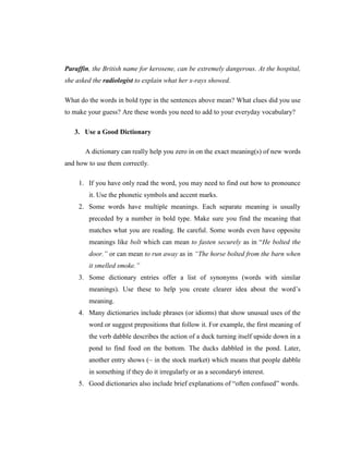 Paraffin, the British name for kerosene, can be extremely dangerous. At the hospital, she asked the radiologist to explain what her x-rays showed. 
What do the words in bold type in the sentences above mean? What clues did you use to make your guess? Are these words you need to add to your everyday vocabulary? 
3. Use a Good Dictionary 
A dictionary can really help you zero in on the exact meaning(s) of new words and how to use them correctly. 
1. If you have only read the word, you may need to find out how to pronounce it. Use the phonetic symbols and accent marks. 
2. Some words have multiple meanings. Each separate meaning is usually preceded by a number in bold type. Make sure you find the meaning that matches what you are reading. Be careful. Some words even have opposite meanings like bolt which can mean to fasten securely as in “He bolted the door.” or can mean to run away as in “The horse bolted from the barn when it smelled smoke.” 
3. Some dictionary entries offer a list of synonyms (words with similar meanings). Use these to help you create clearer idea about the word‟s meaning. 
4. Many dictionaries include phrases (or idioms) that show unusual uses of the word or suggest prepositions that follow it. For example, the first meaning of the verb dabble describes the action of a duck turning itself upside down in a pond to find food on the bottom. The ducks dabbled in the pond. Later, another entry shows (~ in the stock market) which means that people dabble in something if they do it irregularly or as a secondary6 interest. 
5. Good dictionaries also include brief explanations of “often confused” words. 
 