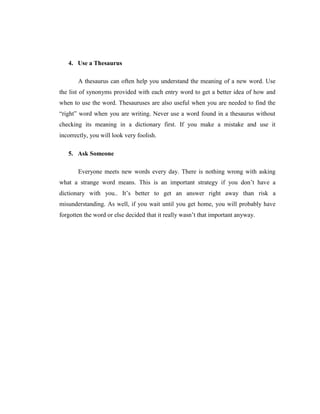 4. Use a Thesaurus 
A thesaurus can often help you understand the meaning of a new word. Use the list of synonyms provided with each entry word to get a better idea of how and when to use the word. Thesauruses are also useful when you are needed to find the “right” word when you are writing. Never use a word found in a thesaurus without checking its meaning in a dictionary first. If you make a mistake and use it incorrectly, you will look very foolish. 
5. Ask Someone 
Everyone meets new words every day. There is nothing wrong with asking what a strange word means. This is an important strategy if you don‟t have a dictionary with you.. It‟s better to get an answer right away than risk a misunderstanding. As well, if you wait until you get home, you will probably have forgotten the word or else decided that it really wasn‟t that important anyway.  