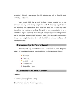 disgusting) although it was around for 500 years and can still be found in some unabridged dictionaries. 
Many people think that a good vocabulary means knowing lots of big, important-sounding words. Long, complicated words do have very important uses, but improving your vocabulary is much more than being able to scatter big words throughout your writing or speaking. The goal of any communication is to be understood. A good vocabulary makes it easy to write (or say) exactly what you mean and to understand what you read (or hear). A good writer or speaker communicates ideas, even complicated ones, in words that his/her particular audience will understand clearly. C. Understanding the Parts of Speech 
Parts of speech help you understand how a word should be used. The part of speech for each vocabulary word is identified using the following abbreviations: Noun = n. Verb = v. Adjective = adj. Adverb = adv. Preposition = prep. D. Definitions of the Parts of Speech 
Noun (n) 
A noun is a person, a place or a thing. 
Example: Tom ran to the store to buy chocolate. 
 