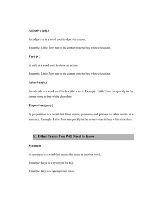 Adjective (adj.) 
An adjective is a word used to describe a noun. 
Example: Little Tom ran to the corner store to buy white chocolate. 
Verb (v.) 
A verb is a word used to show an action. 
Example: Little Tom ran to the corner store to buy white chocolate. 
Adverb (adv.) 
An adverb is a word used to describe a verb. Example: Little Tom ran quickly to the corner store to buy white chocolate. 
Preposition (prep.) 
A preposition is a word that links nouns, pronouns and phrases to other words in a sentence. Example: Little Tom ran quickly to the corner store to buy white chocolate. 
E. Other Terms You Will Need to Know 
Synonym 
A synonym is a word that means the same as another word. 
Example: large is a synonym for big 
Example: tiny is a synonym for small  
