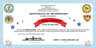Department of Education
Region XI
Division of Davao City
CABANTIAN NATIONAL SCHOOL
Country Homes, Cabantian, Davao City
Certificate of recognition
is hereby awarded to
for winning FIRST PLACE in the Digital Poster Making Contest for the Grade 10 Level during the
English Month Celebration with the theme "Enhancing Communication Skills Amidst this Pandemic.
Given this 17 th day of December 2021.
DAHLIA G. MAGLASANG,PhD
ENGLISH COORDINATOR
LIBERTY L. RASGO ARELLANO, EdD
PRINCIPAL III
Gelian Diasanta
Grade 10 -Aguinaldo
 