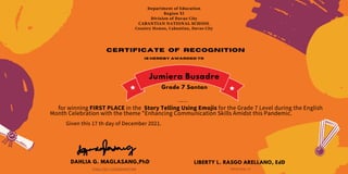 Department of Education
Region XI
Division of Davao City
CABANTIAN NATIONAL SCHOOL
Country Homes, Cabantian, Davao City
Certificate of recognition
is hereby awarded to
Jumiera Busadre
for winning FIRST PLACE in the Story Telling Using Emojis for the Grade 7 Level during the English
Month Celebration with the theme "Enhancing Communication Skills Amidst this Pandemic.
Given this 17 th day of December 2021.
DAHLIA G. MAGLASANG,PhD
ENGLISH COORDINATOR
LIBERTY L. RASGO ARELLANO, EdD
PRINCIPAL III
Trexia Mae B. Virtucio
Grade 7 Santan
 