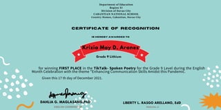Department of Education
Region XI
Division of Davao City
CABANTIAN NATIONAL SCHOOL
Country Homes, Cabantian, Davao City
Certificate of recognition
is hereby awarded to
for winning FIRST PLACE in the TikTalk- Spoken Poetry for the Grade 9 Level during the English
Month Celebration with the theme "Enhancing Communication Skills Amidst this Pandemic.
Given this 17 th day of December 2021.
DAHLIA G. MAGLASANG,PhD
ENGLISH COORDINATOR
LIBERTY L. RASGO ARELLANO, EdD
PRINCIPAL III
Krizia May D. Aranez
Grade 9 Lithium
 