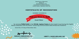 Department of Education
Region XI
Division of Davao City
CABANTIAN NATIONAL SCHOOL
Country Homes, Cabantian, Davao City
Certificate of recognition
is hereby awarded to
for winning THIRD PLACE in the TikTalk- Spoken Poetry for the Grade 9 Level during the English
Month Celebration with the theme "Enhancing Communication Skills Amidst this Pandemic.
Given this 17 th day of December 2021.
DAHLIA G. MAGLASANG,PhD
ENGLISH COORDINATOR
LIBERTY L. RASGO ARELLANO, EdD
PRINCIPAL III
Febryan Eman C. Golle
Grade 9 Nickel
 