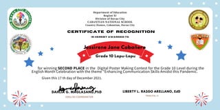 Department of Education
Region XI
Division of Davao City
CABANTIAN NATIONAL SCHOOL
Country Homes, Cabantian, Davao City
Certificate of recognition
is hereby awarded to
for winning SECOND PLACE in the Digital Poster Making Contest for the Grade 10 Level during the
English Month Celebration with the theme "Enhancing Communication Skills Amidst this Pandemic.
Given this 17 th day of December 2021.
DAHLIA G. MAGLASANG,PhD
ENGLISH COORDINATOR
LIBERTY L. RASGO ARELLANO, EdD
PRINCIPAL III
Jessirene Jane Cabañero
Grade 10 Lapu-Lapu
 