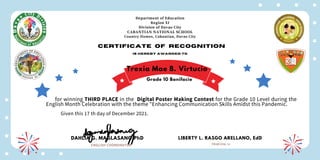 Department of Education
Region XI
Division of Davao City
CABANTIAN NATIONAL SCHOOL
Country Homes, Cabantian, Davao City
Certificate of recognition
is hereby awarded to
for winning THIRD PLACE in the Digital Poster Making Contest for the Grade 10 Level during the
English Month Celebration with the theme "Enhancing Communication Skills Amidst this Pandemic.
Given this 17 th day of December 2021.
DAHLIA G. MAGLASANG,PhD
ENGLISH COORDINATOR
LIBERTY L. RASGO ARELLANO, EdD
PRINCIPAL III
Trexia Mae B. Virtucio
Grade 10 Bonifacio
 