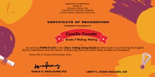 Department of Education
Region XI
Division of Davao City
CABANTIAN NATIONAL SCHOOL
Country Homes, Cabantian, Davao City
Certificate of recognition
is hereby awarded to
Camille Caneda
for winning THIRD PLACE in the Story Telling Using Emojis for the Grade 7 Level during the English
Month Celebration with the theme "Enhancing Communication Skills Amidst this Pandemic.
Given this 17 th day of December 2021.
DAHLIA G. MAGLASANG,PhD
ENGLISH COORDINATOR
LIBERTY L. RASGO ARELLANO, EdD
PRINCIPAL III
Trexia Mae B. Virtucio
Grade 7 Waling- Waling
 