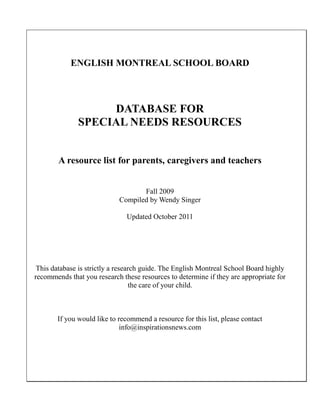 ENGLISH MONTREAL SCHOOL BOARD
DATABASE FOR
SPECIAL NEEDS RESOURCES
A resource list for parents, caregivers and teachers
Fall 2009
Compiled by Wendy Singer
Updated October 2011
This database is strictly a research guide. The English Montreal School Board highly
recommends that you research these resources to determine if they are appropriate for
the care of your child.
If you would like to recommend a resource for this list, please contact
info@inspirationsnews.com
 