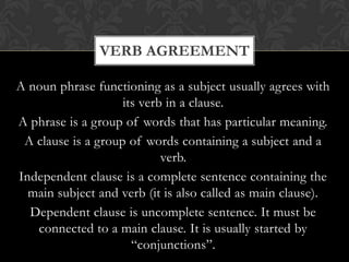 VERB AGREEMENT
A noun phrase functioning as a subject usually agrees with
its verb in a clause.
A phrase is a group of words that has particular meaning.
A clause is a group of words containing a subject and a
verb.
Independent clause is a complete sentence containing the
main subject and verb (it is also called as main clause).
Dependent clause is uncomplete sentence. It must be
connected to a main clause. It is usually started by
“conjunctions”.

 