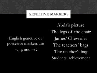 GENETIVE MARKERS

English genetive or
possesive markers are
–s, of and –s’.

Abda’s picture
The legs of the chair
James’ Chevrolet
The teachers’ bags
The teacher’s bag
Students’ achievement

 