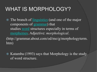 WHAT IS MORPHOLOGY?
The branch of linguistics (and one of the major
components of grammar) that
studies word structures especially in terms of
morphemes. Adjective: morphological.
(http://grammar.about.com/od/mo/g/morphologyterm.
htm)




Katamba (1993) says that Morphology is the study
of word structure.

 