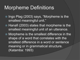 Morpheme Definitions
Ingo Plag (2003) says, “Morpheme is the
smallest meaningful unit.”
 Hanafi (2003) states that morpheme is the
smallest meaningful unit of an utterance.
 Morpheme is the smallest difference in the
shape of a word that correlates with the
smallest difference in a word or sentence
meaning or in grammatical structure.
(Katamba: 1993)


 
