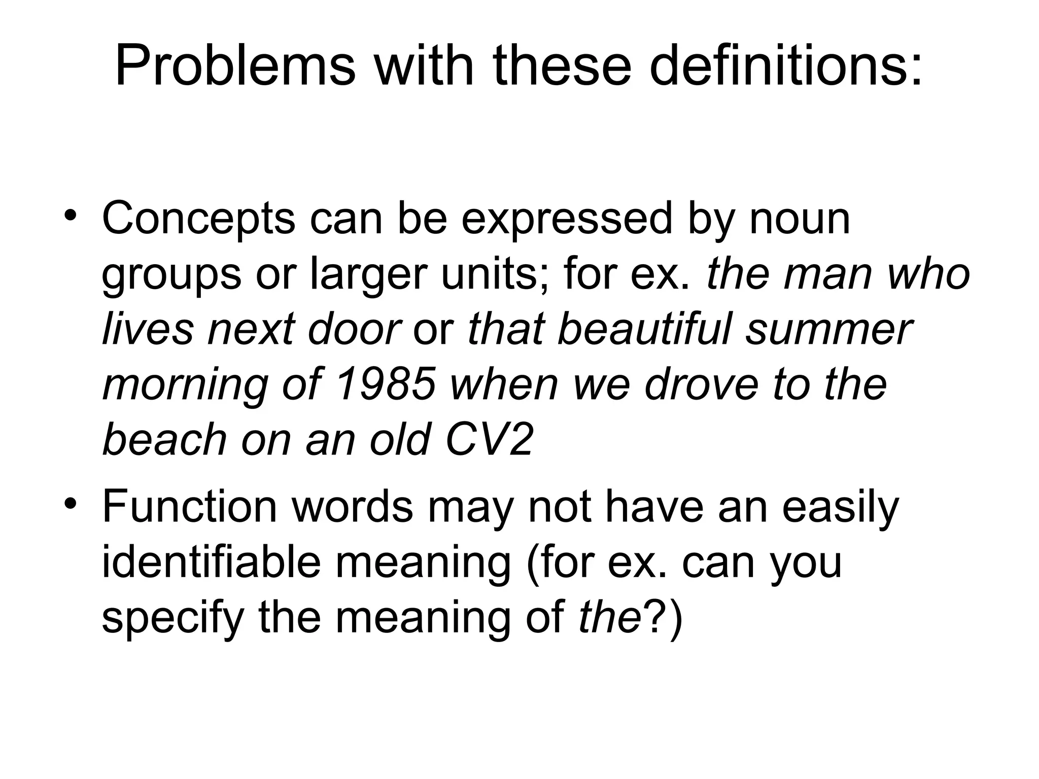 Problems with these definitions: 
• Concepts can be expressed by noun 
groups or larger units; for ex. the man who 
lives next door or that beautiful summer 
morning of 1985 when we drove to the 
beach on an old CV2 
• Function words may not have an easily 
identifiable meaning (for ex. can you 
specify the meaning of the?) 
 