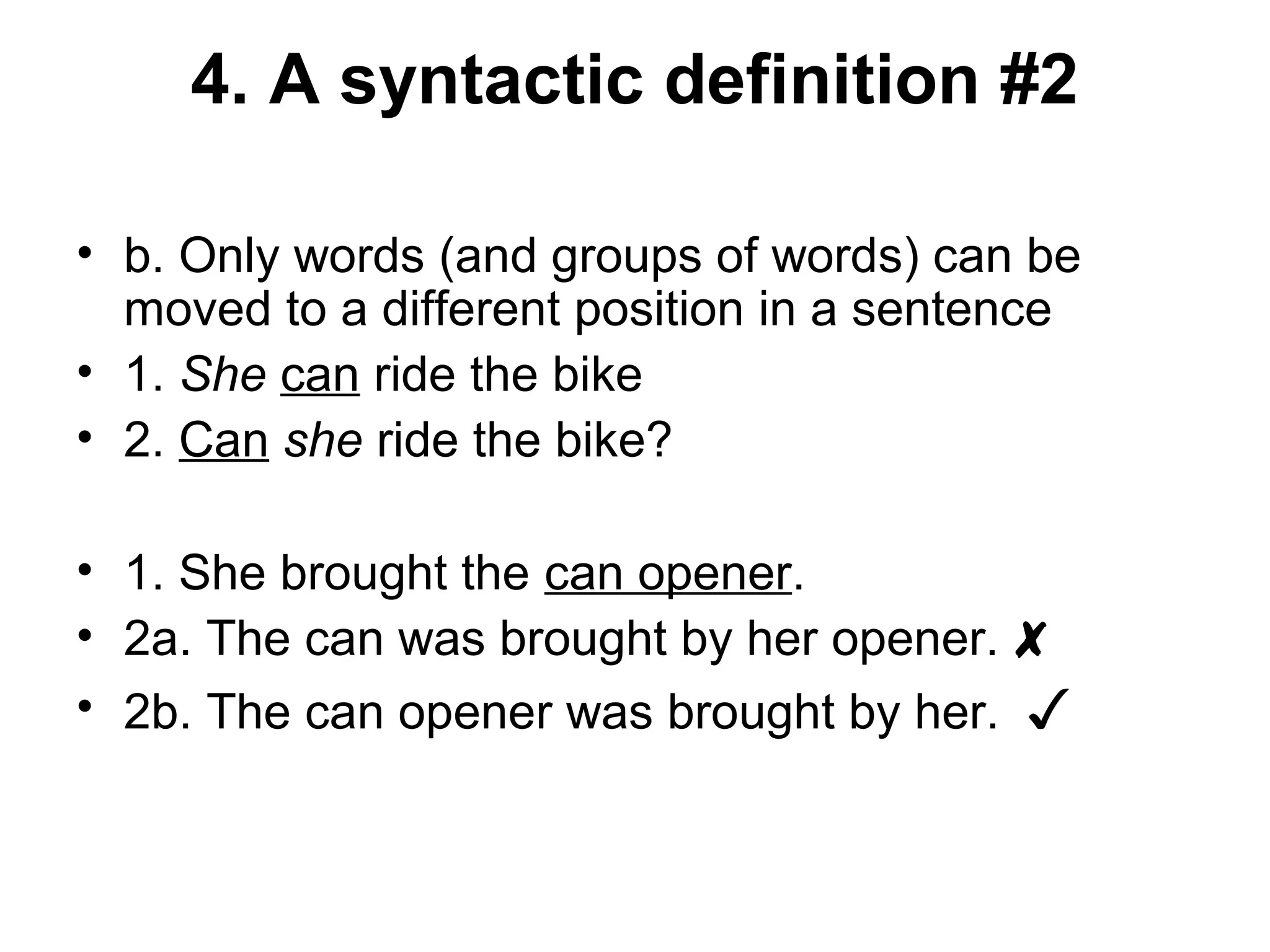 4. A syntactic definition #2 
• b. Only words (and groups of words) can be 
moved to a different position in a sentence 
• 1. She can ride the bike 
• 2. Can she ride the bike? 
• 1. She brought the can opener. 
• 2a. The can was brought by her opener. ✘ 
• 2b. The can opener was brought by her. ✓ 
 