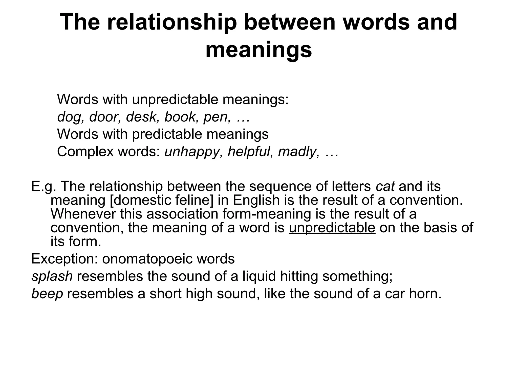 The relationship between words and 
meanings 
Words with unpredictable meanings: 
dog, door, desk, book, pen, … 
Words with predictable meanings 
Complex words: unhappy, helpful, madly, … 
E.g. The relationship between the sequence of letters cat and its 
meaning [domestic feline] in English is the result of a convention. 
Whenever this association form-meaning is the result of a 
convention, the meaning of a word is unpredictable on the basis of 
its form. 
Exception: onomatopoeic words 
splash resembles the sound of a liquid hitting something; 
beep resembles a short high sound, like the sound of a car horn. 
 