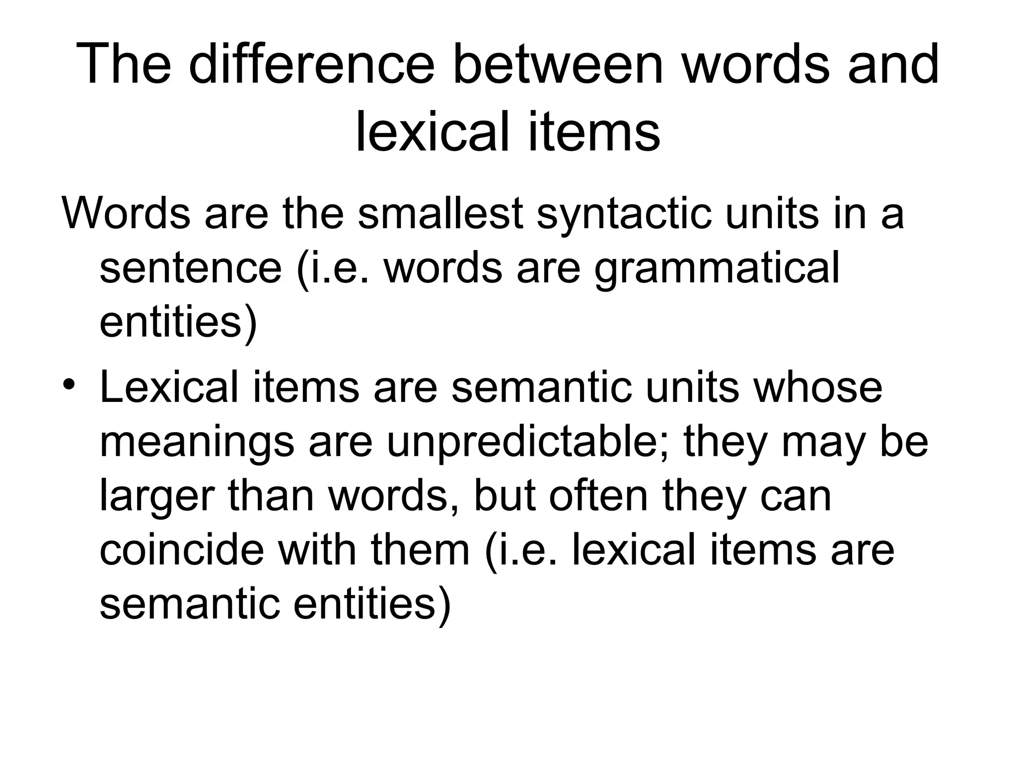 The difference between words and 
lexical items 
Words are the smallest syntactic units in a 
sentence (i.e. words are grammatical 
entities) 
• Lexical items are semantic units whose 
meanings are unpredictable; they may be 
larger than words, but often they can 
coincide with them (i.e. lexical items are 
semantic entities) 
 