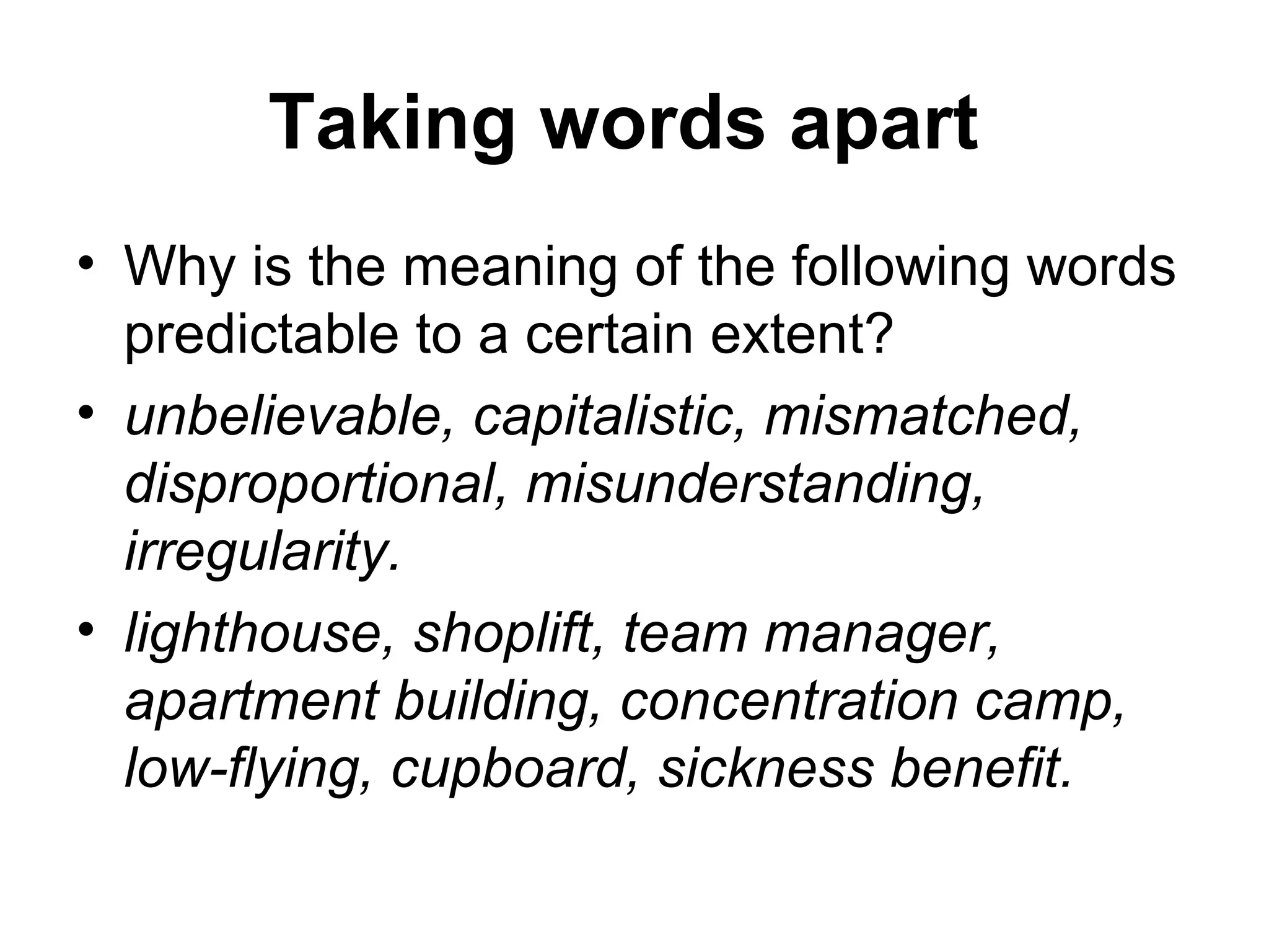 Taking words apart 
• Why is the meaning of the following words 
predictable to a certain extent? 
• unbelievable, capitalistic, mismatched, 
disproportional, misunderstanding, 
irregularity. 
• lighthouse, shoplift, team manager, 
apartment building, concentration camp, 
low-flying, cupboard, sickness benefit. 
 
