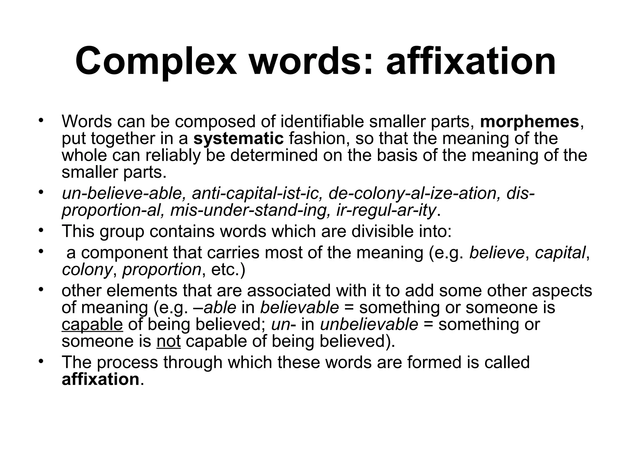 Complex words: affixation 
• Words can be composed of identifiable smaller parts, morphemes, 
put together in a systematic fashion, so that the meaning of the 
whole can reliably be determined on the basis of the meaning of the 
smaller parts. 
• un-believe-able, anti-capital-ist-ic, de-colony-al-ize-ation, dis-proportion- 
al, mis-under-stand-ing, ir-regul-ar-ity. 
• This group contains words which are divisible into: 
• a component that carries most of the meaning (e.g. believe, capital, 
colony, proportion, etc.) 
• other elements that are associated with it to add some other aspects 
of meaning (e.g. –able in believable = something or someone is 
capable of being believed; un- in unbelievable = something or 
someone is not capable of being believed). 
• The process through which these words are formed is called 
affixation. 
 